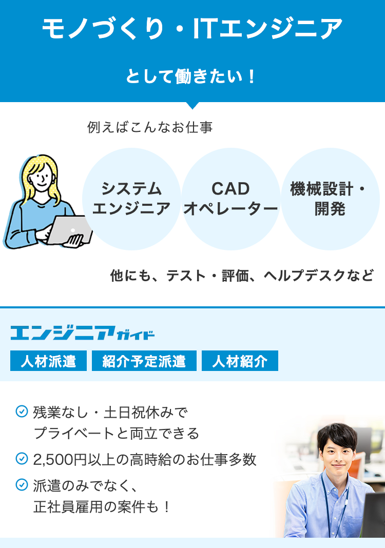 モノづくり ・ ITエンジニア
として働きたい!
例えばこんなお仕事
システム
CAD
エンジニア オペレーター
機械設計・
開発
他にも、テスト・評価、 ヘルプデスクなど
エンジニアガイド
人材派遣 紹介予定派遣
人材紹介
•
残業なし 土日祝休みで
プライベートと両立できる
2,500円以上の高時給のお仕事多数
派遣のみでなく、
正社員雇用の案件も!