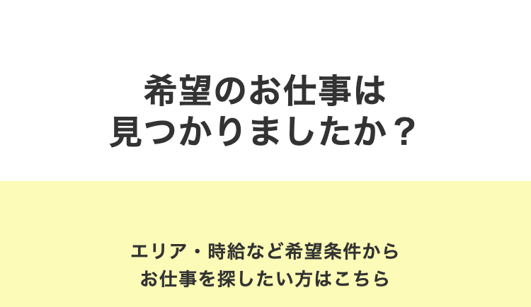 希望のお仕事は
見つかりましたか?
エリア・時給など希望条件から
お仕事を探したい方はこちら