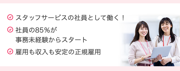 スタッフサービスの社員として働く!
社員の85%が
事務未経験からスタート
雇用も収入も安定の正規雇用