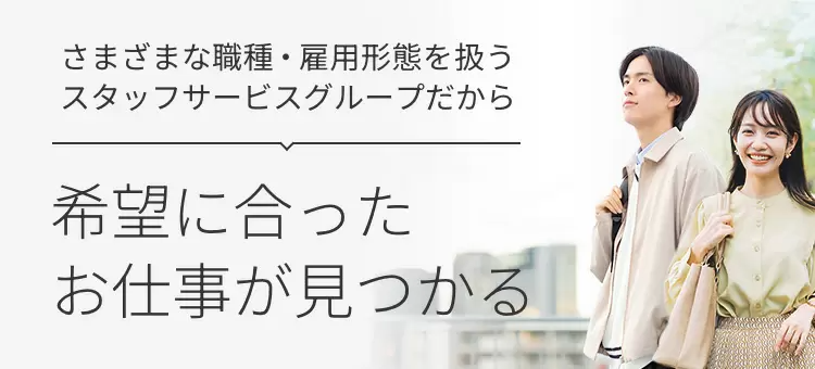 さまざまな職種 ・ 雇用形態を扱う
スタッフサービスグループだから
希望に合った
お仕事が見つかる