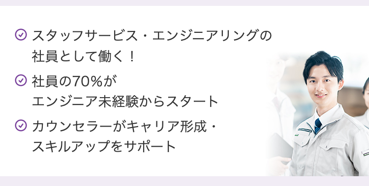 ⑨ スタッフサービス・エンジニアリングの
社員として働く!
社員の70%が
エンジニア未経験からスタート
◇カウンセラーがキャリア形成・
スキルアップをサポート