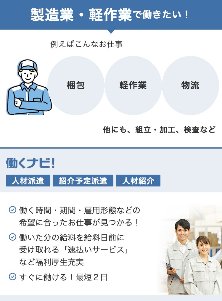 製造業・軽作業で働きたい!
例えばこんなお仕事
梱包
軽作業
物流
他にも、組立・加工、検査など
働くナビ!
人材派遣 紹介予定派遣 人材紹介
働く時間・期間 雇用形態などの
希望に合ったお仕事が見つかる!
働いた分の給料を給料日前に
受け取れる「速払いサービス」
など福利厚生充実
すぐに働ける! 最短2日